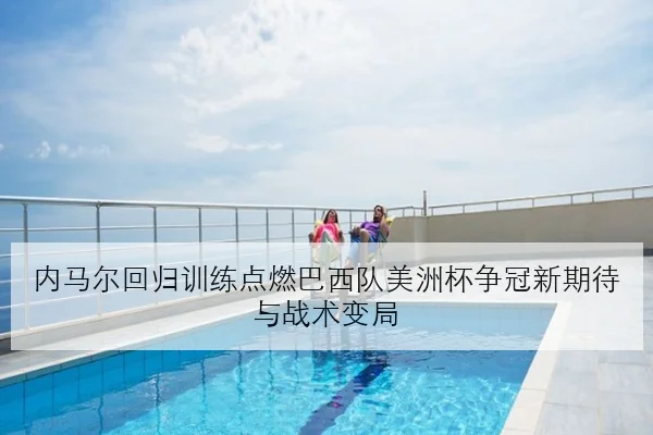 内马尔回归训练点燃巴西队美洲杯争冠新期待与战术变局