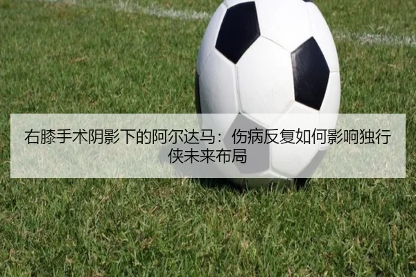 右膝手术阴影下的阿尔达马：伤病反复如何影响独行侠未来布局